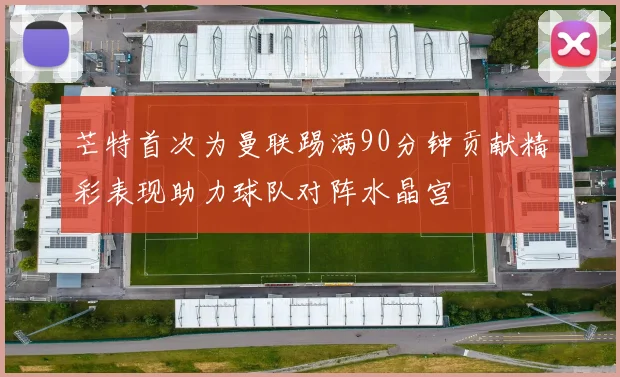 芒特首次为曼联踢满90分钟贡献精彩表现助力球队对阵水晶宫