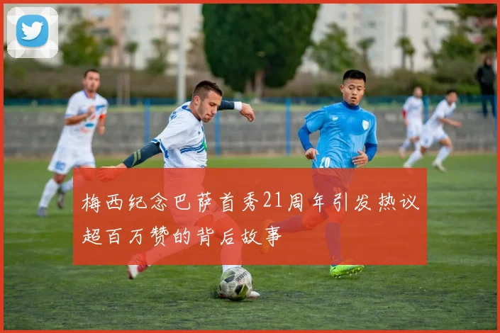 梅西纪念巴萨首秀21周年引发热议超百万赞的背后故事