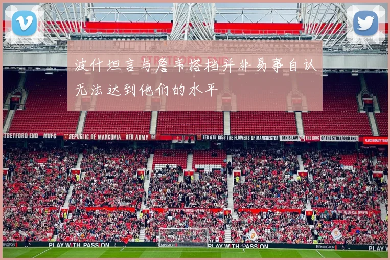 波什坦言与詹韦搭档并非易事自认无法达到他们的水平