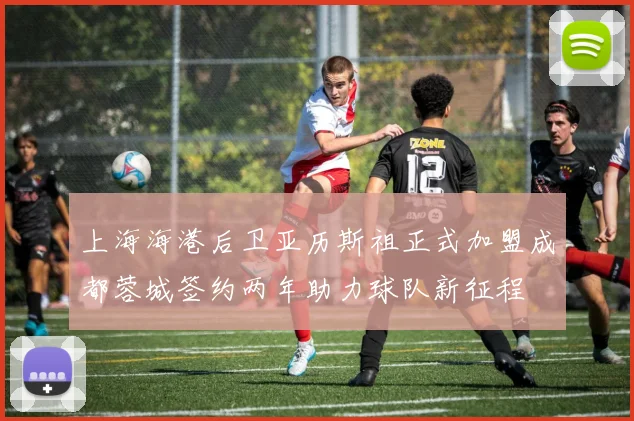 上海海港后卫亚历斯祖正式加盟成都蓉城签约两年助力球队新征程