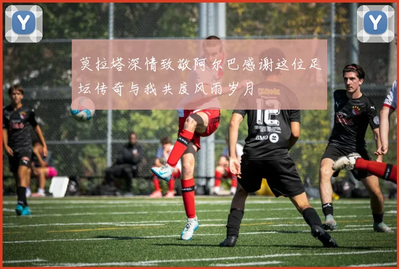 莫拉塔深情致敬阿尔巴感谢这位足坛传奇与我共度风雨岁月
