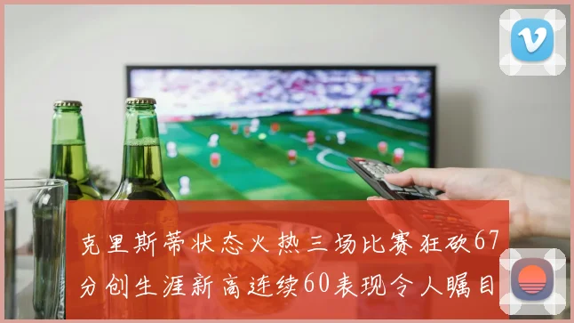 克里斯蒂状态火热三场比赛狂砍67分创生涯新高连续60表现令人瞩目