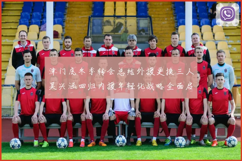 津门虎冬季转会总结外援更换三人吴兴涵回归内援年轻化战略全面启动