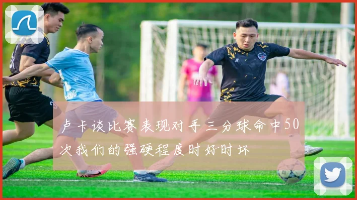 卢卡谈比赛表现对手三分球命中50次我们的强硬程度时好时坏