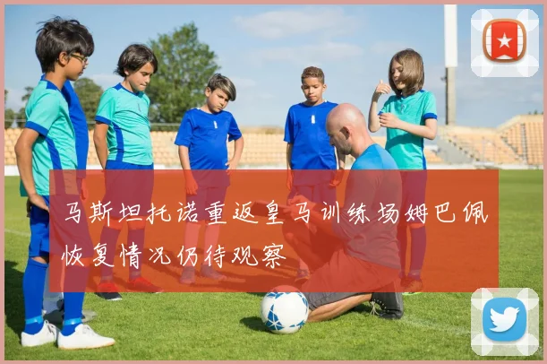 马斯坦托诺重返皇马训练场姆巴佩恢复情况仍待观察
