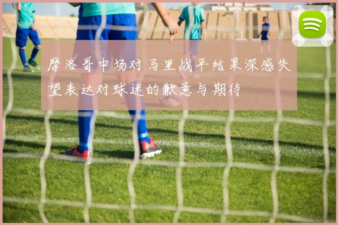 摩洛哥中场对马里战平结果深感失望表达对球迷的歉意与期待