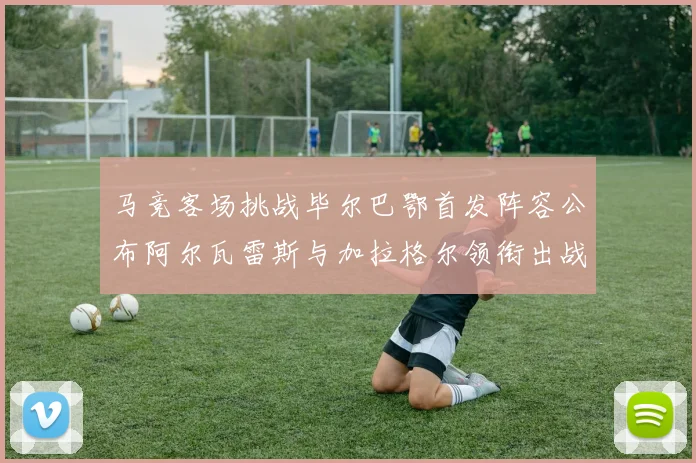 马竞客场挑战毕尔巴鄂首发阵容公布阿尔瓦雷斯与加拉格尔领衔出战
