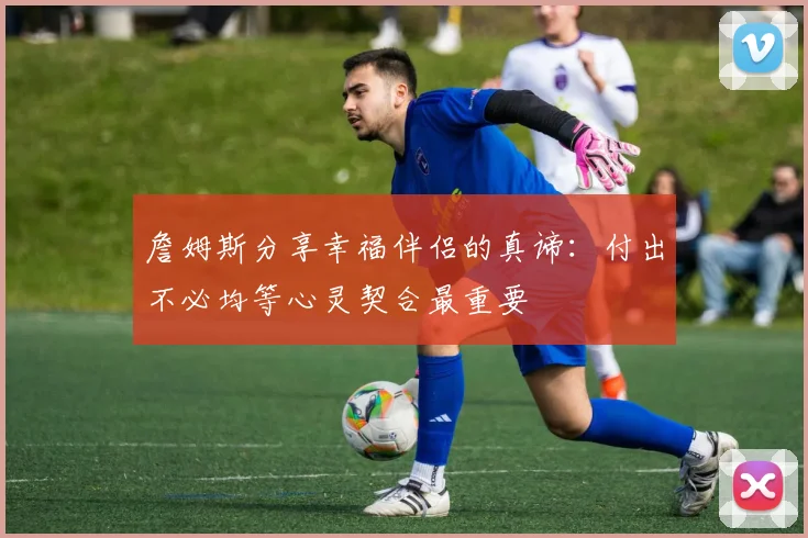 詹姆斯分享幸福伴侣的真谛：付出不必均等心灵契合最重要