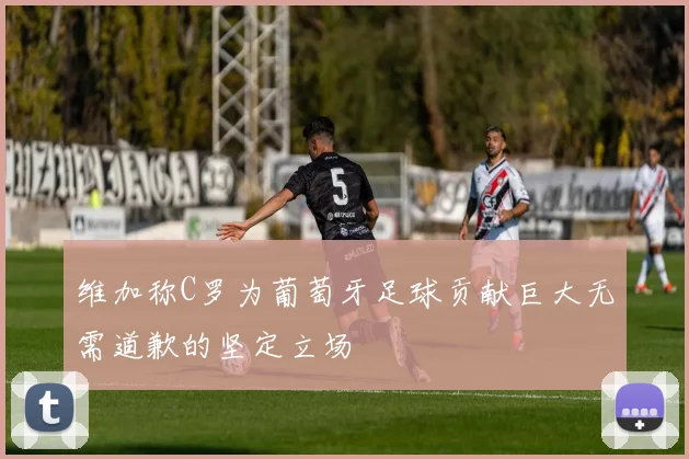 维加称C罗为葡萄牙足球贡献巨大无需道歉的坚定立场