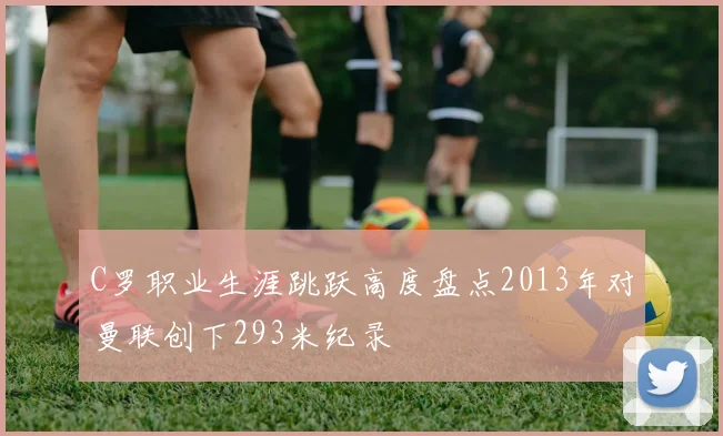 C罗职业生涯跳跃高度盘点2013年对曼联创下293米纪录
