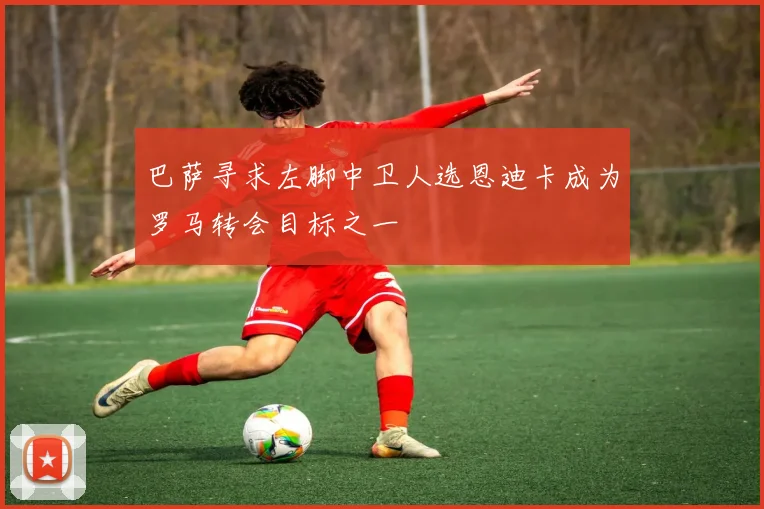 巴萨寻求左脚中卫人选恩迪卡成为罗马转会目标之一