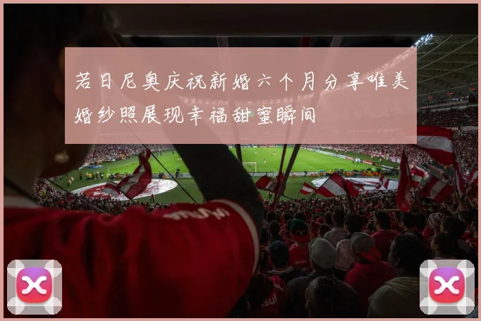 若日尼奥庆祝新婚六个月分享唯美婚纱照展现幸福甜蜜瞬间
