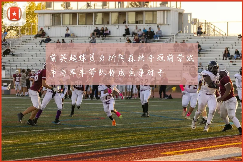 前英超球员分析阿森纳夺冠前景城市与军车等队将成竞争对手