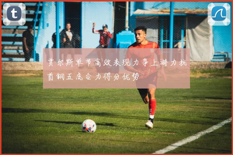 贾尔斯单节高效表现力争上游力抗首钢五虎合力得分优势