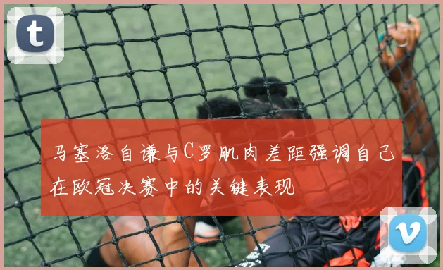 马塞洛自谦与C罗肌肉差距强调自己在欧冠决赛中的关键表现